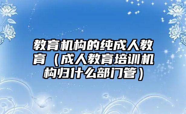 教育機(jī)構(gòu)的純成人教育（成人教育培訓(xùn)機(jī)構(gòu)歸什么部門(mén)管）