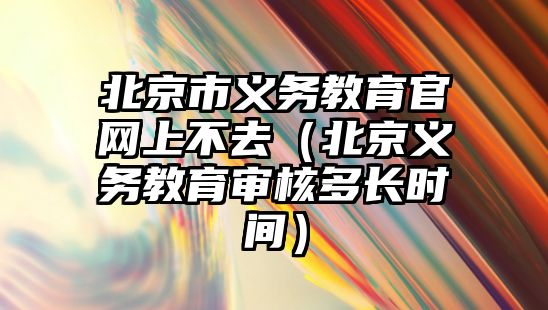 北京市義務教育官網上不去（北京義務教育審核多長時間）