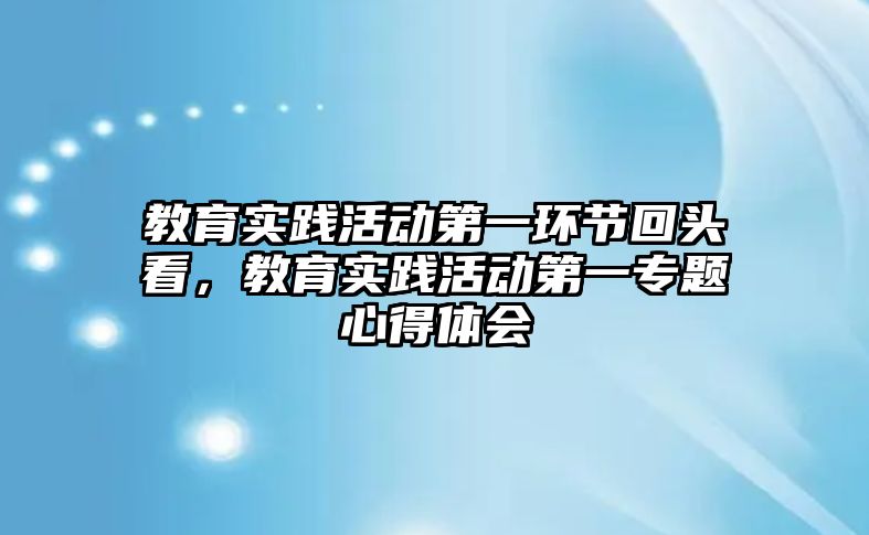 教育實踐活動第一環節回頭看，教育實踐活動第一專題心得體會