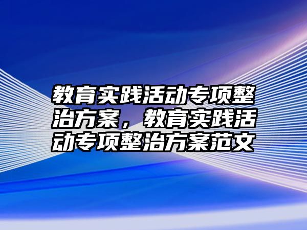 教育實踐活動專項整治方案，教育實踐活動專項整治方案范文