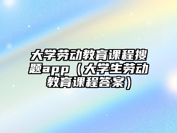 大學(xué)勞動教育課程搜題app（大學(xué)生勞動教育課程答案）