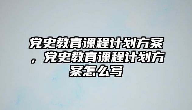 黨史教育課程計劃方案，黨史教育課程計劃方案怎么寫