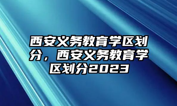 西安義務(wù)教育學(xué)區(qū)劃分，西安義務(wù)教育學(xué)區(qū)劃分2023