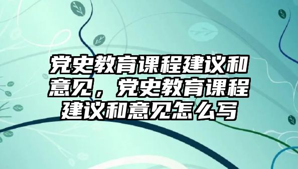 黨史教育課程建議和意見，黨史教育課程建議和意見怎么寫