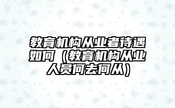 教育機構從業者待遇如何（教育機構從業人員何去何從）