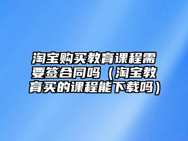 淘寶購買教育課程需要簽合同嗎（淘寶教育買的課程能下載嗎）