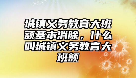 城鎮義務教育大班額基本消除，什么叫城鎮義務教育大班額