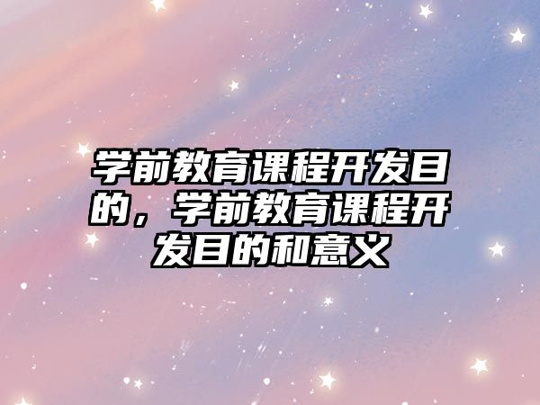 學(xué)前教育課程開發(fā)目的，學(xué)前教育課程開發(fā)目的和意義