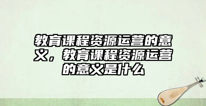 教育課程資源運營的意義，教育課程資源運營的意義是什么