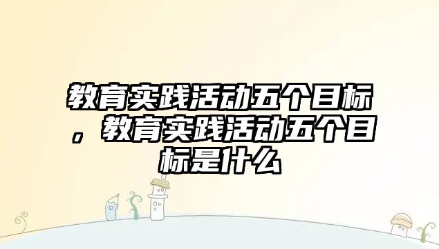 教育實踐活動五個目標，教育實踐活動五個目標是什么