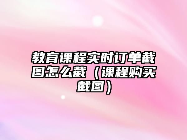 教育課程實時訂單截圖怎么截（課程購買截圖）