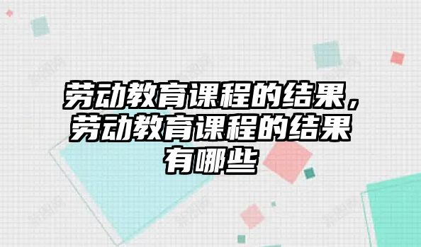 勞動教育課程的結果，勞動教育課程的結果有哪些