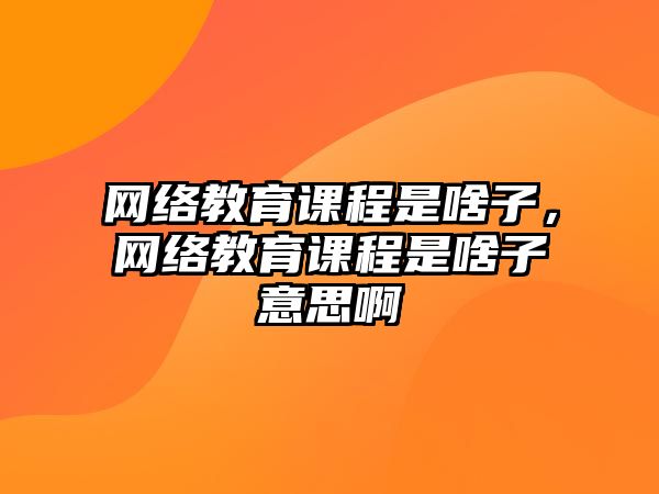 網絡教育課程是啥子，網絡教育課程是啥子意思啊