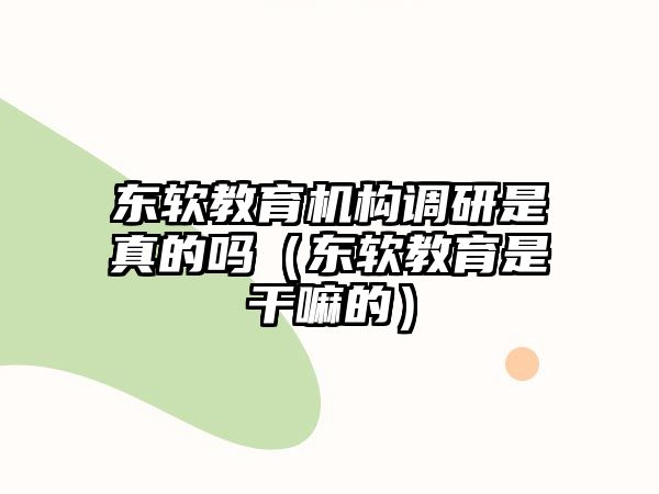 東軟教育機構調研是真的嗎（東軟教育是干嘛的）