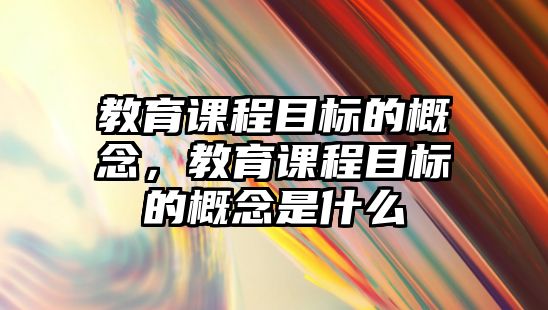 教育課程目標(biāo)的概念，教育課程目標(biāo)的概念是什么