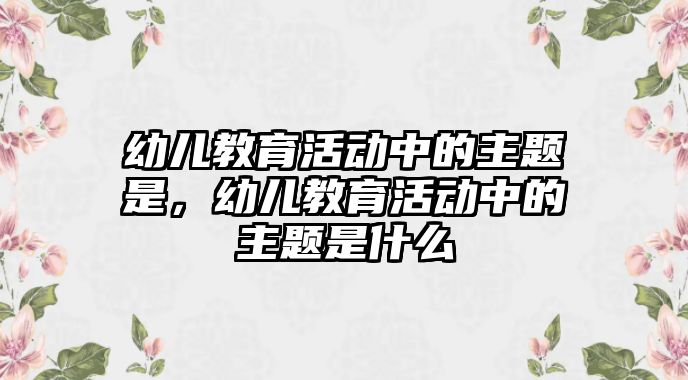 幼兒教育活動中的主題是，幼兒教育活動中的主題是什么