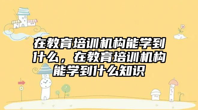 在教育培訓機構能學到什么，在教育培訓機構能學到什么知識