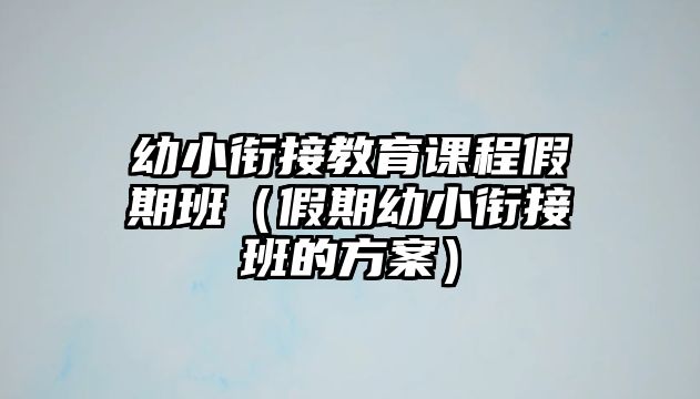 幼小銜接教育課程假期班（假期幼小銜接班的方案）