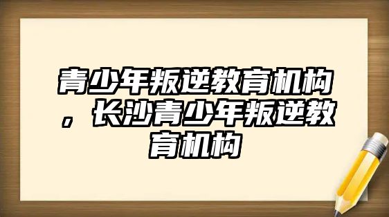 青少年叛逆教育機構(gòu)，長沙青少年叛逆教育機構(gòu)