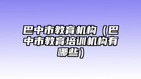 巴中市教育機(jī)構(gòu)（巴中市教育培訓(xùn)機(jī)構(gòu)有哪些）