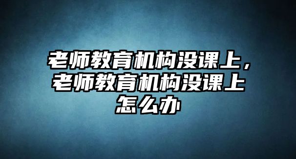 老師教育機構沒課上，老師教育機構沒課上怎么辦