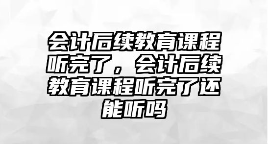 會計后續(xù)教育課程聽完了，會計后續(xù)教育課程聽完了還能聽嗎