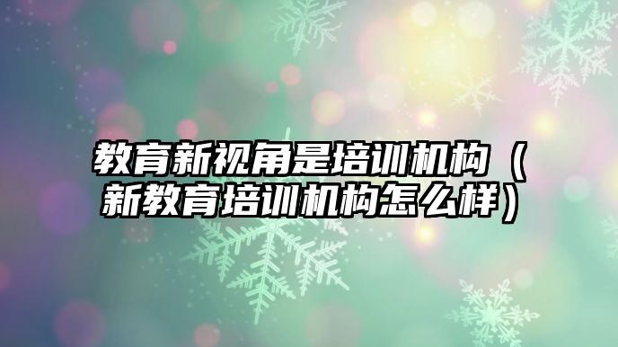 教育新視角是培訓機構（新教育培訓機構怎么樣）