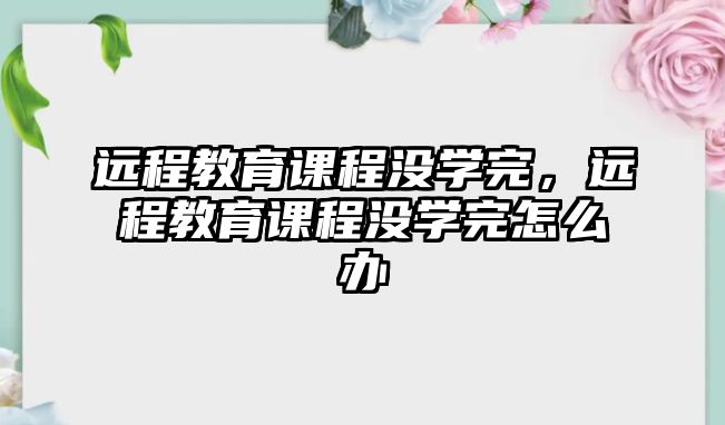 遠程教育課程沒學完，遠程教育課程沒學完怎么辦