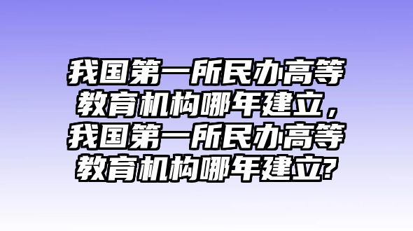 我國第一所民辦高等教育機(jī)構(gòu)哪年建立，我國第一所民辦高等教育機(jī)構(gòu)哪年建立?