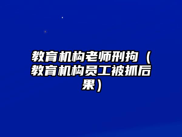 教育機(jī)構(gòu)老師刑拘（教育機(jī)構(gòu)員工被抓后果）