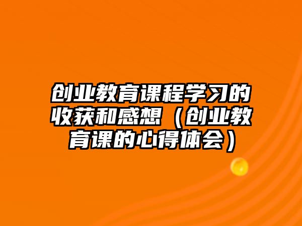 創業教育課程學習的收獲和感想（創業教育課的心得體會）