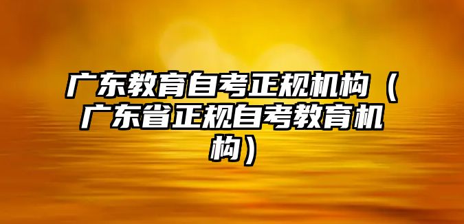 廣東教育自考正規機構（廣東省正規自考教育機構）