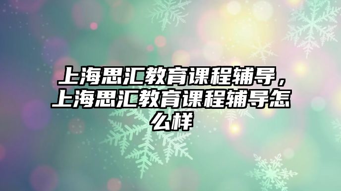 上海思匯教育課程輔導，上海思匯教育課程輔導怎么樣