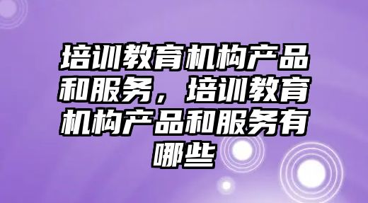 培訓教育機構產品和服務，培訓教育機構產品和服務有哪些