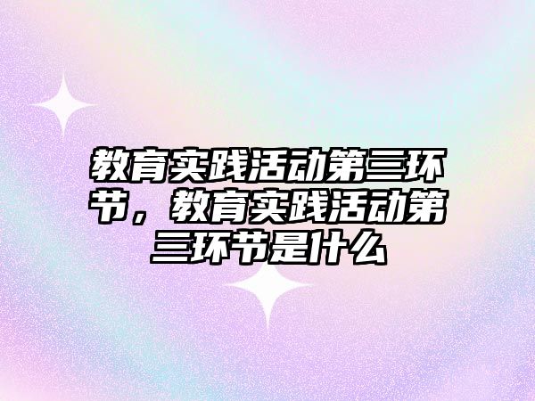 教育實踐活動第三環節，教育實踐活動第三環節是什么