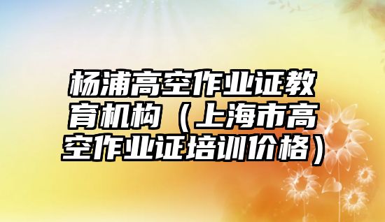 楊浦高空作業證教育機構（上海市高空作業證培訓價格）