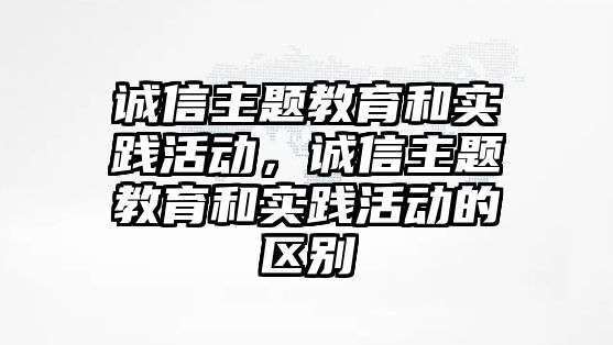 誠信主題教育和實踐活動，誠信主題教育和實踐活動的區(qū)別