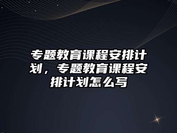 專題教育課程安排計劃，專題教育課程安排計劃怎么寫