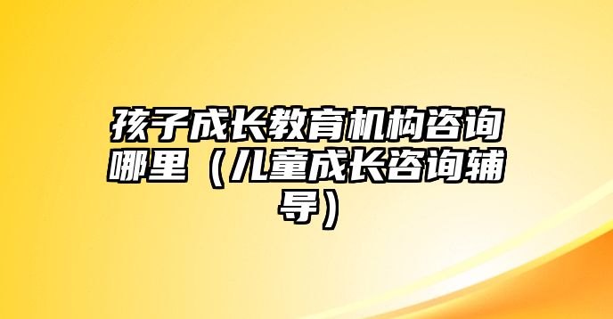 孩子成長教育機構咨詢哪里（兒童成長咨詢輔導）