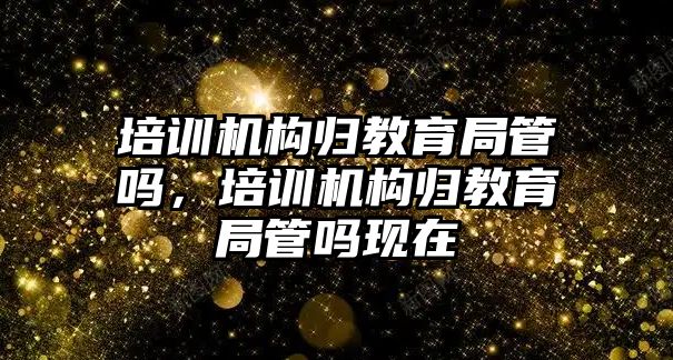 培訓機構歸教育局管嗎，培訓機構歸教育局管嗎現(xiàn)在