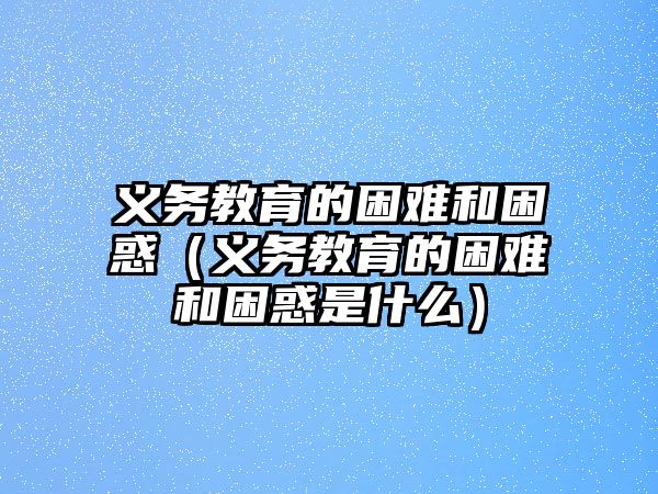 義務教育的困難和困惑（義務教育的困難和困惑是什么）