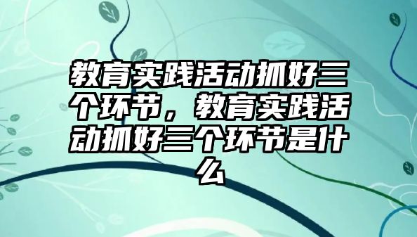 教育實踐活動抓好三個環節，教育實踐活動抓好三個環節是什么