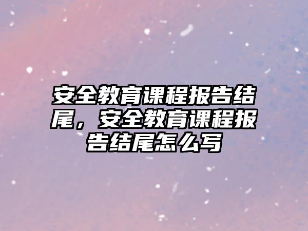 安全教育課程報告結尾，安全教育課程報告結尾怎么寫