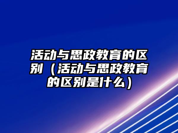 活動與思政教育的區別（活動與思政教育的區別是什么）