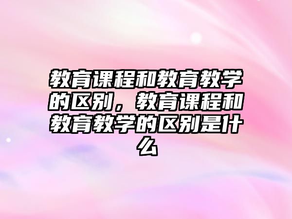 教育課程和教育教學的區別，教育課程和教育教學的區別是什么