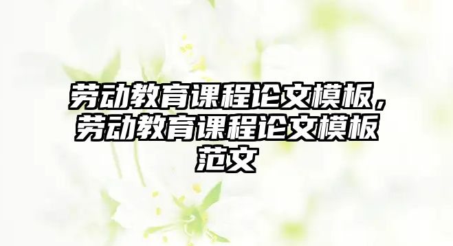 勞動(dòng)教育課程論文模板，勞動(dòng)教育課程論文模板范文