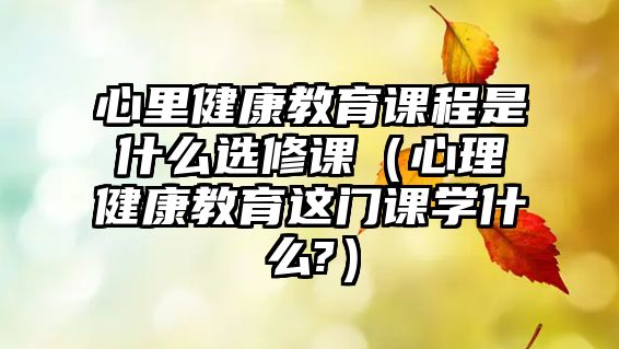 心里健康教育課程是什么選修課（心理健康教育這門課學什么?）