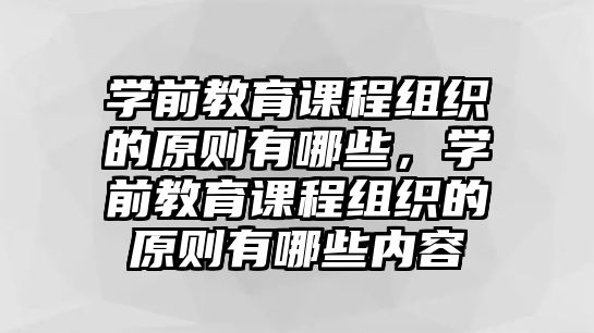 學前教育課程組織的原則有哪些，學前教育課程組織的原則有哪些內容