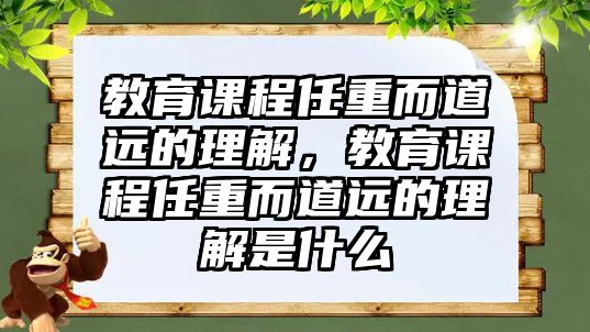 教育課程任重而道遠的理解，教育課程任重而道遠的理解是什么