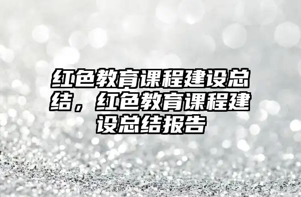 紅色教育課程建設總結，紅色教育課程建設總結報告